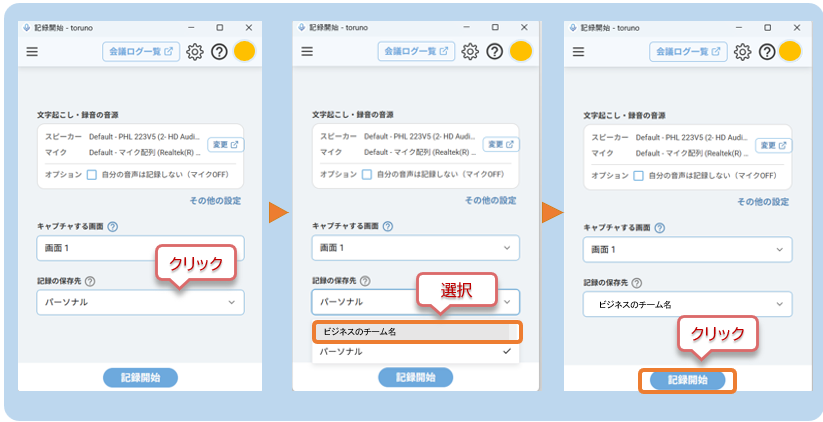 121818 - toruno 
x 
● 記 錄 開 始 - toruno 
X 
記 録 開 始 - toruno 
x 
会 議 ロ グ ー 覧 じ 
2 
三 
会 議 ロ グ ー 覧 ☑ 
2 
会 議 ロ グ ー 覧 ☑ 
文 字 起 こ し · 録 音 の 音 源 
文 字 起 こ し · 録 音 の 音 源 
文 字 起 こ し · 録 音 の 音 源 
ZŁ-h- Default - PHL 223V5 (2- HD Audi. 
変 更 口 
ス ピ ー カ ー Default - PHIL 223VS (2- HD Audi .. 
ス ピ ー カ ー Default - PHL 223V5 (2- HD Audi. 
マ イ ク 
Default - マ イ ク 配 列 (Realtek(R)– 
マ イ ク 
Default - マ イ ク 配 列 (Realtek(R) – 
マ イ ク 
Default - マ イ ク 配 列 (Realtek(R) .. 
変 更 心 
オ プ シ ョ ン ■ 
自 分 の 音 声 は 記 録 し な い ( マ イ ク OFF) 
オ プ シ ョ ン ロ 
自 分 の 音 声 は 記 録 し な い ( マ イ ク OFF) 
オ プ シ ョ ン ■ 
自 分 の 音 声 は 記 録 し な い ( マ イ ク OFF) 
そ の 他 の 設 定 
そ の 他 の 設 定 
そ の 他 の 設 定 
キ ャ プ チ ャ す る 画 面 
キ ャ プ チ ャ す る 画 面 
キ ャ プ チ ャ す る 画 面 
画 面 1 
画 面 1 
3 
西 面 1 
V 
ク リ ッ ク 
記 録 の 保 存 先 ♡ 
記 録 の 保 存 先 2 
選 択 
記 録 の 保 存 先 2 
パ ー ソ ナ ル 
v 
パ ー ソ ナ ル 
ビ ジ ネ ス の チ ー ム 名 
ビ ジ ネ ス の チ ー ム 名 
ク リ ッ ク 
パ ー ソ ナ ル 
記 録 開 始 
記 録 開 始 
記 録 開 始 