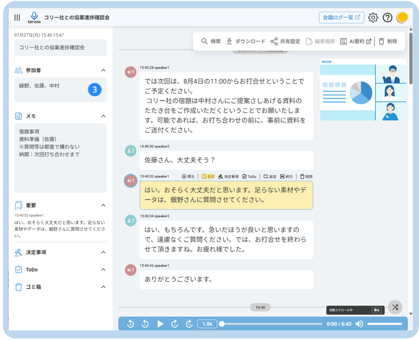 III 
O 
コ リ ー 社 と の 協 業 進 捗 確 認 会 
会 議 ロ グ ー 覧 ☑ 
toruno 
07 月 27 日 ( 月 ) 15:40-15:47 
Q 検 索 业 ダ ウ ン ロ ー ド 共 有 設 定 
Ca 編 集 権 限 
コ リ ー 社 と の 協 業 進 捗 確 認 会 
凤 AI 要 約 ☑ 
◎ 削 除 
20 参 加 者 
15:40:28 speaker1 
A 
緑 野 、 佐 藤 、 中 村 
で は 次 回 は 、 8 月 4 日 の 11:00 か ら お 打 合 せ と い う こ と で 
3 
ご 予 定 く だ さ い 。 
コ リ ー 社 の 宿 題 は 中 村 さ ん に ご 提 案 さ し あ げ る 資 料 の 
た た き 台 を ご 作 成 い た だ く と い う こ と で お 願 い た し ま 
当 メ モ 
く 
す 。 可 能 で あ れ ば 、 お 打 ち 合 わ せ の 前 に 、 事 前 に 資 料 を 
宿 題 事 項 
ご 送 付 く だ さ い 。 
資 料 準 備 ( 佐 藤 ) 
※ 質 問 等 は 都 度 で 構 わ な い 
15:40:30 speaker2 
納 期 : 次 回 打 ち 合 わ せ ま で 
佐 藤 さ ん 、 大 丈 夫 そ う ? 
15:40:32 speaker1 
⊙ 再 生 | 风 重 要 
然 決 定 事 項 
日 ToDo 
呂 統 合 
□ 削 除 
は い 。 お そ ら く 大 丈 夫 だ と 思 い ま す 。 足 ら な い 素 材 や デ 
重 要 
ー タ は 、 銀 野 さ ん に 質 問 さ せ て く だ さ い 。 
く 
15:40:32 speaker1 
15:40:34 speaker2 
は い 。 お そ ら く 大 丈 夫 だ と 思 い ま す 。 足 ら な い 
· 2 
素 材 や デ ー タ は 、 銀 野 さ ん に 質 問 さ せ て く だ さ 
は い 、 も ち ろ ん で す 。 急 い だ ほ う が 良 い と 思 い ま す の 
い 。 
で 、 遠 慮 な く ご 質 問 く だ さ い 。 で は 、 お 打 合 せ を 終 わ ら 
決 定 事 項 
せ て 頂 き ま す ね 。 お 疲 れ 様 で し た 。 
く 
ToDe 
15:40:42 speaker1 
く 
あ り が と う ご ざ い ま す 。 
ゴ ミ 箱 
く 
15:4 
自 動 ス ク ロ ー ル 中 
1.0x 
0:00 / 6:42 