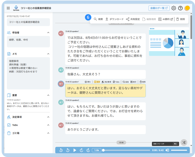 III 
O 
コ リ ー 社 と の 協 業 進 捗 確 認 会 
会 議 ロ グ ー 覧 乙 
2 
toruno 
07 月 27 日 ( 月 ) 15:40-15:47 
6 
Q 検 索 业 ダ ウ ン ロ ー ド 共 有 設 定 
コ リ ー 社 と の 協 業 進 捗 確 認 会 
編 集 権 限 
凤 AI 要 約 ☑ 
|□ 削 除 
20 参 加 者 
A 
15:40:28 speaker1 
緑 野 、 佐 藤 、 中 村 
で は 次 回 は 、 8 月 4 日 の 11:00 か ら お 打 合 せ と い う こ と で 
ご 予 定 く だ さ い 。 
コ リ ー 社 の 宿 題 は 中 村 さ ん に ご 提 案 さ し あ げ る 資 料 の 
当 メ モ 
た た き 台 を ご 作 成 い た だ く と い う こ と で お 願 い た し ま 
く 
す 。 可 能 で あ れ ば 、 お 打 ち 合 わ せ の 前 に 、 事 前 に 資 料 を 
宿 題 事 項 
ご 送 付 く だ さ い 。 
資 料 準 備 ( 佐 藤 ) 
※ 質 問 等 は 都 度 で 構 わ な い 
納 期 : 次 回 打 ち 合 わ せ ま で 
.2 
15:40:30 speaker2 
佐 藤 さ ん 、 大 丈 夫 そ う ? 
0 1 
15:40:32 speaker1 
◎ 再 生 
风 重 要 
然 決 定 事 項 
ToDo Q 追 加 巴 統 合 
は い 。 お そ ら く 大 丈 夫 だ と 思 い ま す 。 足 ら な い 素 材 や デ 
ー タ は 、 銀 野 さ ん に 質 問 さ せ て く だ さ い 。 
重 要 
く 
15:40:32 speaker1 
12 
15:40:34 speaker2 
は い 。 お そ ら く 大 丈 夫 だ と 思 い ま す 。 足 ら な い 
素 材 や デ ー タ は 、 細 野 さ ん に 質 問 さ せ て く だ さ 
は い 、 も ち ろ ん で す 。 急 い だ ほ う が 良 い と 思 い ま す の 
い 
で 、 遠 慮 な く ご 質 問 く だ さ い 。 で は 、 お 打 合 せ を 終 わ ら 
決 定 事 項 
せ て 頂 き ま す ね 。 お 疲 れ 様 で し た 。 
A 
ToDo 
15:40:42 speaker1 
あ り が と う ご ざ い ま す 。 
ゴ ミ 箱 
15:4 
× 
自 動 ス ク ロ ー ル 中 
ta 
1.0x 
0:00 / 6:42 4D 
G 