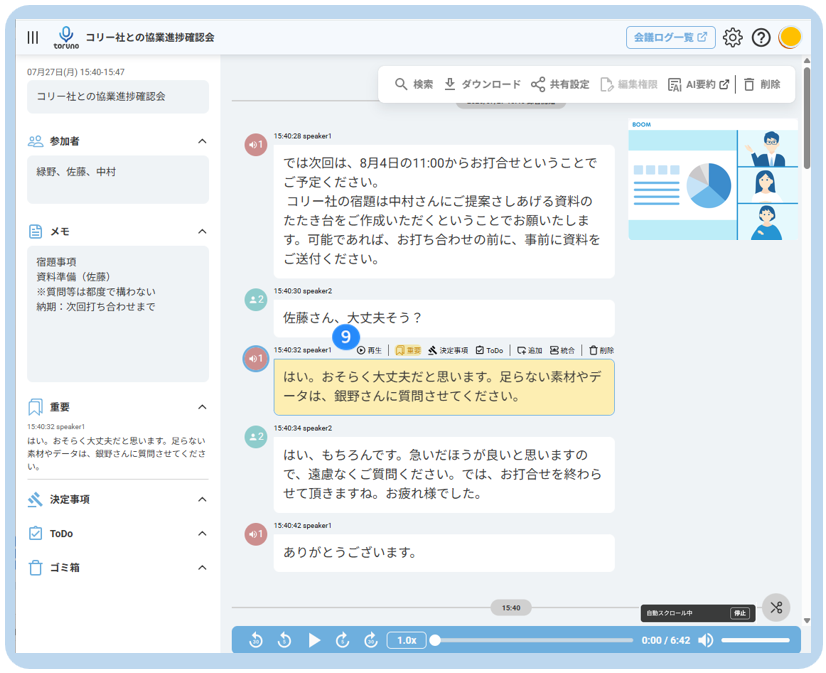 コ リ ー 社 と の 協 業 進 捗 確 認 会 
会 議 ロ グ ー 覧 乙 
12 
toruno 
07 月 27 日 ( 月 ) 15:40-15:47 
Q 検 索 业 ダ ウ ン ロ ー ド o 共 有 設 定 
コ リ ー 社 と の 協 業 進 捗 確 認 会 
Ca 編 集 権 限 
凤 AI 要 約 ☑ □ 削 除 
ROOM 
20 参 加 者 
15:40:28 speaker1 
A 
8 1 
緑 野 、 佐 藤 、 中 村 
で は 次 回 は 、 8 月 4 日 の 11:00 か ら お 打 合 せ と い う こ と で 
ご 予 定 く だ さ い 。 
コ リ ー 社 の 宿 題 は 中 村 さ ん に ご 提 案 さ し あ げ る 資 料 の 
当 メ モ 
た た き 台 を ご 作 成 い た だ く と い う こ と で お 願 い た し ま 
く 
す 。 可 能 で あ れ ば 、 お 打 ち 合 わ せ の 前 に 、 事 前 に 資 料 を 
宿 題 事 項 
ご 送 付 く だ さ い 。 
資 料 準 備 ( 佐 藤 ) 
※ 質 問 等 は 都 度 で 構 わ な い 
納 期 : 次 回 打 ち 合 わ せ ま で 
. 2 
15:40:30 speaker2 
佐 藤 さ ん 、 大 丈 夫 そ う ? 
9 
15:40:32 speaker1 
◎ 再 生 
生 | 风 重 要 会 決 定 事 項 日 ToDo 
不 添 加 巴 統 合 口 削 除 
40 1 
は い 。 お そ ら く 大 丈 夫 だ と 思 い ま す 。 足 ら な い 素 材 や デ 
重 要 
ー タ は 、 銀 野 さ ん に 質 問 さ せ て く だ さ い 。 
A 
15:40:32 speakeel 
15:40:34 speaker2 
は い 。 お そ ら く 大 丈 夫 だ と 思 い ま す 。 足 ら な い 
. 2 
素 材 や デ ー タ は 、 細 野 さ ん に 質 問 さ せ て く だ さ 
は い 、 も ち ろ ん で す 。 急 い だ ほ う が 良 い と 思 い ま す の 
い 。 
で 、 遠 慮 な く ご 質 問 く だ さ い 。 で は 、 お 打 合 せ を 終 わ ら 
決 定 事 項 
せ て 頂 き ま す ね 。 お 疲 れ 様 で し た 。 
< 
ToDo 
15:40:42 speaker1 
く 
あ り が と う ご ざ い ま す 。 
ゴ ミ 箱 
15:40 
自 動 ス ク ロ ー ル 中 
中 止 
1.0x 
0:00 / 6:42 