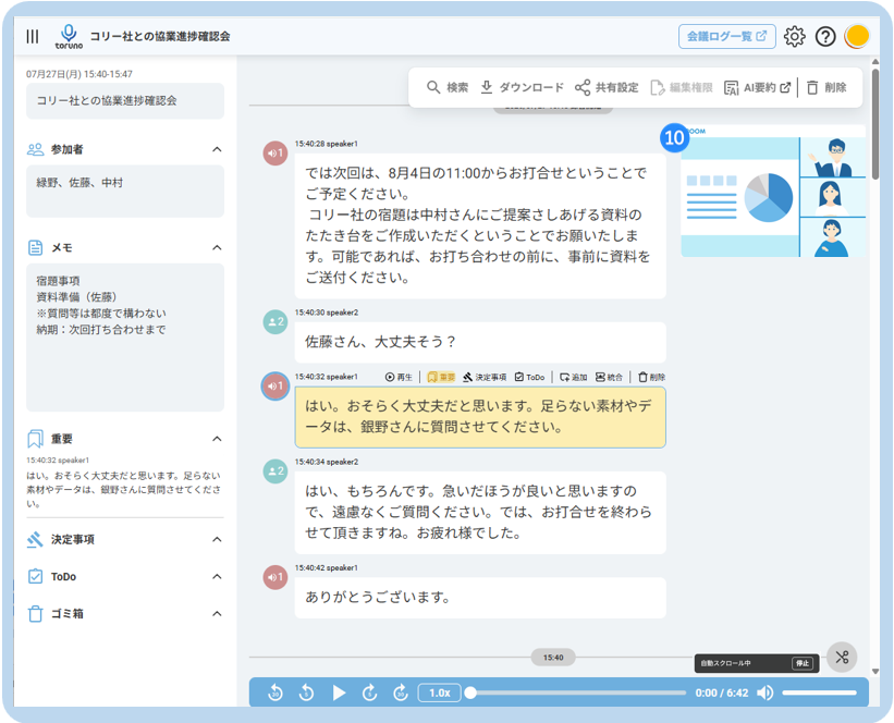 III 
コ リ ー 社 と の 協 業 進 捗 確 認 会 
会 議 ロ グ ー 覧 ☑ 
toruno 
07 月 27 日 ( 月 ) 15:40-15:47 
Q 検 索 と ダ ウ ン ロ ー ド 共 有 設 定 
コ リ ー 社 と の 協 業 進 捗 確 認 会 
編 集 権 限 
凤 AI 要 約 ☑ □ 削 除 
20 参 加 者 
10 
OOM 
A 
15:40:28 speaker1 
緑 野 、 佐 藤 、 中 村 
で は 次 回 は 、 8 月 4 日 の 11:00 か ら お 打 合 せ と い う こ と で 
ご 予 定 く だ さ い 。 
コ リ ー 社 の 宿 題 は 中 村 さ ん に ご 提 案 さ し あ げ る 資 料 の 
当 メ モ 
た た き 台 を ご 作 成 い た だ く と い う こ と で お 願 い た し ま 
A 
す 。 可 能 で あ れ ば 、 お 打 ち 合 わ せ の 前 に 、 事 前 に 資 料 を 
宿 題 事 項 
ご 送 付 く だ さ い 。 
資 料 準 備 ( 佐 藤 ) 
※ 質 問 等 は 都 度 で 構 わ な い 
15:40:30 speaker2 
納 期 : 次 回 打 ち 合 わ せ ま で 
佐 藤 さ ん 、 大 丈 夫 そ う ? 
15:40:32 speaker1 
◎ 再 生 | 风 重 要 
武 決 定 事 項 
ToDo 
統 合 
は い 。 お そ ら く 大 丈 夫 だ と 思 い ま す 。 足 ら な い 素 材 や デ 
重 要 
ー タ は 、 銀 野 さ ん に 質 問 さ せ て く だ さ い 。 
15:40:32 speaker1 
15:40:34 speaker2 
は い 。 お そ ら く 大 丈 夫 だ と 思 い ま す 。 足 ら な い 
素 材 や デ ー タ は 、 細 野 さ ん に 質 問 さ せ て く だ さ 
は い 、 も ち ろ ん で す 。 急 い だ ほ う が 良 い と 思 い ま す の 
い 
で 、 遠 慮 な く ご 質 問 く だ さ い 。 で は 、 お 打 合 せ を 終 わ ら 
、 決 定 事 項 
せ て 頂 き ま す ね 。 お 疲 れ 様 で し た 。 
A 
ToDe 
15:40:42 speaker1 
A 
あ り が と う ご ざ い ま す 。 
ゴ ミ 箱 
へ 
15:40 
自 動 ス ク ロ ー ル 中 
停 止 
1.0x 
0:00 / 6:42 -D 