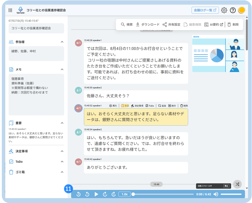 O 
コ リ ー 社 と の 協 業 進 捗 確 認 会 
会 議 ロ グ ー 覧 じ 
toruno 
07 月 27 日 ( 月 ) 15:40-15:47 
Q 検 索 业 ダ ウ ン ロ ー ド α 共 有 設 定 
コ リ ー 社 と の 協 業 進 捗 確 認 会 
C2 編 集 権 限 
凤 AI 要 約 心 □ 削 除 
80 参 加 者 
15:40:28 speaker1 
A 
緑 野 、 佐 藤 、 中 村 
で は 次 回 は 、 8 月 4 日 の 11:00 か ら お 打 合 せ と い う こ と で 
ご 予 定 く だ さ い 。 
コ リ ー 社 の 宿 題 は 中 村 さ ん に ご 提 案 さ し あ げ る 資 料 の 
当 メ モ 
た た き 台 を ご 作 成 い た だ く と い う こ と で お 願 い た し ま 
く 
す 。 可 能 で あ れ ば 、 お 打 ち 合 わ せ の 前 に 、 事 前 に 資 料 を 
宿 題 事 項 
ご 送 付 く だ さ い 。 
資 料 準 備 ( 佐 藤 ) 
※ 質 問 等 は 都 度 で 構 わ な い 
15:40:30 speaker2 
納 期 : 次 回 打 ち 合 わ せ ま で 
. 2 
佐 藤 さ ん 、 大 丈 夫 そ う ? 
15:40:32 speaker1 
⊙ 再 生 | 风 重 要 
然 決 定 事 項 
ToDo 
好 過 加 呂 統 合 
□ 削 除 
は い 。 お そ ら く 大 丈 夫 だ と 思 い ま す 。 足 ら な い 素 材 や デ 
ー タ は 、 銀 野 さ ん に 質 問 さ せ て く だ さ い 。 
重 要 
15:40:32 speaker1 
15:40:34 speaker2 
は い 。 お そ ら く 大 丈 夫 だ と 思 い ま す 。 足 ら な い 
#2 
素 材 や デ ー タ は 、 銀 野 さ ん に 質 問 さ せ て く だ さ 
は い 、 も ち ろ ん で す 。 急 い だ ほ う が 良 い と 思 い ま す の 
い 
で 、 遠 慮 な く ご 質 問 く だ さ い 。 で は 、 お 打 合 せ を 終 わ ら 
決 定 事 項 
せ て 頂 き ま す ね 。 お 疲 れ 様 で し た 。 
A 
ToDo 
15:40:42 speaker1 
40 1 
あ り が と う ご ざ い ま す 。 
ゴ ミ 箱 
へ 
15:4 
11 
自 動 ス タ ロ ー ル 中 
A 
1.0x 
0:00 / 6:42 
▶ & & 