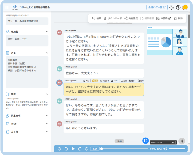 III 
O 
コ リ ー 社 と の 協 業 進 捗 確 認 会 
会 議 ロ グ ー 覧 乙 
2 
toruno 
07 月 27 日 ( 月 ) 15:40-15:47 
Q 検 索 と ダ ウ ン ロ ー ド 共 有 設 定 
[2 編 集 権 限 
El AI 要 約 心 □ 削 除 
コ リ ー 社 と の 協 業 進 捗 確 認 会 
SOON 
20 参 加 者 
へ 
15:40:28 speaker1 
緑 野 、 佐 藤 、 中 村 
で は 次 回 は 、 8 月 4 日 の 11:00 か ら お 打 合 せ と い う こ と で 
ご 予 定 く だ さ い 。 
コ リ ー 社 の 宿 題 は 中 村 さ ん に ご 提 案 さ し あ げ る 資 料 の 
た た き 台 を ご 作 成 い た だ く と い う こ と で お 願 い た し ま 
メ モ 
く 
す 。 可 能 で あ れ ば 、 お 打 ち 合 わ せ の 前 に 、 事 前 に 資 料 を 
宿 題 事 項 
ご 送 付 く だ さ い 。 
資 料 準 備 ( 佐 藤 ) 
※ 質 問 等 は 都 度 で 構 わ な い 
15:40:30 speaker2 
納 期 : 次 回 打 ち 合 わ せ ま で 
* 2 
佐 藤 さ ん 、 大 丈 夫 そ う ? 
15:40:32 speaker1 
◎ 再 生 | 风 重 要 
然 決 定 事 項 白 ToDo 追 加 巴 統 合 口 削 除 
は い 。 お そ ら く 大 丈 夫 だ と 思 い ま す 。 足 ら な い 素 材 や デ 
ー タ は 、 銀 野 さ ん に 質 問 さ せ て く だ さ い 。 
重 要 
く 
15:40:32 speaker1 
15:40:34 speaker2 
は い 。 お そ ら く 大 丈 夫 だ と 思 い ま す 。 足 ら な い 
#2 
素 材 や デ ー タ は 、 銀 野 さ ん に 質 問 さ せ て く だ さ 
は い 、 も ち ろ ん で す 。 急 い だ ほ う が 良 い と 思 い ま す の 
い 。 
で 、 遠 慮 な く ご 質 問 く だ さ い 。 で は 、 お 打 合 せ を 終 わ ら 
、 決 定 事 項 
せ て 頂 き ま す ね 。 お 疲 れ 様 で し た 。 
A 
ToDo 
15:40:42 speaker1 
40 1 
あ り が と う ご ざ い ま す 。 
ゴ ミ 箱 
く 
15:40 
12 
自 動 ス ク ロ ー ル 中 
停 止 
1.0x 
0:00 / 6:42 -D 
JU ICE 