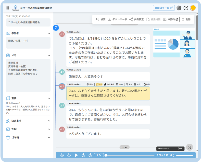 U 
コ リ ー 社 と の 協 業 進 捗 確 認 会 
会 議 ロ グ ー 覧 ☑ 
toruno 
07 月 27 日 ( 月 ) 15:40-15:47 
Q. 検 索 业 ダ ウ ン ロ ー ド 共 有 設 定 
[2 編 集 権 限 
ERI AI 要 約 ☑ 
□ 削 除 
コ リ ー 社 と の 協 業 進 捗 確 認 会 
7 
80 参 加 者 
15:40:28 speaker1 
く 
緑 野 、 佐 藤 、 中 村 
で は 次 回 は 、 8 月 4 日 の 11:00 か ら お 打 合 せ と い う こ と で 
ご 予 定 く だ さ い 。 
コ リ ー 社 の 宿 題 は 中 村 さ ん に ご 提 案 さ し あ げ る 資 料 の 
当 メ モ 
た た き 台 を ご 作 成 い た だ く と い う こ と で お 願 い た し ま 
す 。 可 能 で あ れ ば 、 お 打 ち 合 わ せ の 前 に 、 事 前 に 資 料 を 
宿 題 事 項 
ご 送 付 く だ さ い 。 
資 料 準 備 ( 佐 藤 ) 
※ 質 問 等 は 都 度 で 構 わ な い 
15:40:30 speaker2 
納 期 : 次 回 打 ち 合 わ せ ま で 
佐 藤 さ ん 、 大 丈 夫 そ う ? 
15:40:32 speaker1 
◎ 再 生 | 风 重 要 
然 決 定 事 項 
2 ToDo 
好 過 加 黑 統 合 
は い 。 お そ ら く 大 丈 夫 だ と 思 い ま す 。 足 ら な い 素 材 や デ 
重 要 
ー タ は 、 銀 野 さ ん に 質 問 さ せ て く だ さ い 。 
15:40:32 speaker1 
15:40:34 speaker2 
は い 。 お そ ら く 大 丈 夫 だ と 思 い ま す 。 足 ら な い 
素 材 や デ ー タ は 、 銀 野 さ ん に 質 問 さ せ て く だ さ 
は い 、 も ち ろ ん で す 。 急 い だ ほ う が 良 い と 思 い ま す の 
い 。 
で 、 遠 慮 な く ご 質 問 く だ さ い 。 で は 、 お 打 合 せ を 終 わ ら 
、 決 定 事 項 
せ て 頂 き ま す ね 。 お 疲 れ 様 で し た 。 
ToDo 
15:40:42 speaker1 
あ り が と う ご ざ い ま す 。 
ゴ ミ 箱 
く 
98 
15:40 
自 動 ス ク ロ ー ル 中 
停 止 
to 
1.0x 
0:00 / 6:42 -D 