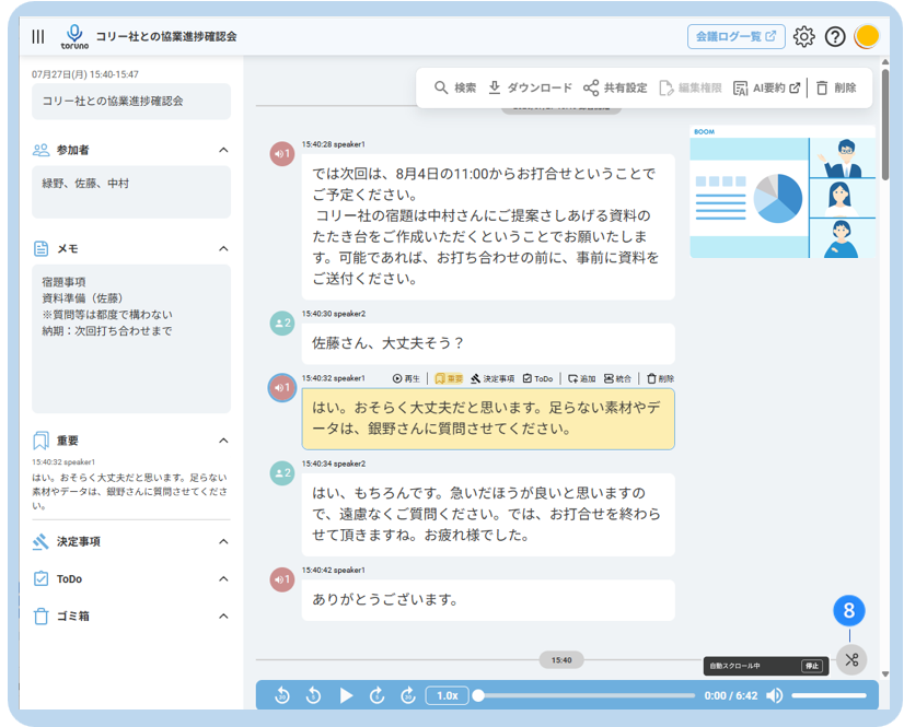 コ リ ー 社 と の 協 業 進 捗 確 認 会 
会 議 ロ グ ー 覧 乙 
toruno 
07 月 27 日 ( 月 ) 15:40-15:47 
Q 検 索 业 ダ ウ ン ロ ー ド 共 有 設 定 
コ リ ー 社 と の 協 業 進 捗 確 認 会 
Ca 編 集 権 限 
凤 AI 要 約 心 □ 削 除 
ROOM 
80 参 加 者 
15:40:28 speaker1 
緑 野 、 佐 藤 、 中 村 
で は 次 回 は 、 8 月 4 日 の 11:00 か ら お 打 合 せ と い う こ と で 
ご 予 定 く だ さ い 。 
コ リ ー 社 の 宿 題 は 中 村 さ ん に ご 提 案 さ し あ げ る 資 料 の 
た た き 台 を ご 作 成 い た だ く と い う こ と で お 願 い た し ま 
P.m 
メ モ 
す 。 可 能 で あ れ ば 、 お 打 ち 合 わ せ の 前 に 、 事 前 に 資 料 を 
宿 題 事 項 
ご 送 付 く だ さ い 。 
資 料 準 備 ( 佐 藤 ) 
※ 質 問 等 は 都 度 で 構 わ な い 
15:40:30 speaker2 
納 期 : 次 回 打 ち 合 わ せ ま で 
. 2 
佐 藤 さ ん 、 大 丈 夫 そ う ? 
15:40:32 speaker1 
⊙ 再 生 | 风 重 要 
然 決 定 事 項 
白 ToDo 
Q 追 加 巴 統 合 
口 削 除 
は い 。 お そ ら く 大 丈 夫 だ と 思 い ま す 。 足 ら な い 素 材 や デ 
重 要 
ー タ は 、 銀 野 さ ん に 質 問 さ せ て く だ さ い 。 
く 
15:40:32 speaker1 
15:40:34 speaker2 
は い 。 お そ ら く 大 丈 夫 だ と 思 い ま す 。 足 ら な い 
素 材 や デ ー タ は 、 細 野 さ ん に 質 問 さ せ て く だ さ 
は い 、 も ち ろ ん で す 。 急 い だ ほ う が 良 い と 思 い ま す の 
い 。 
で 、 遠 慮 な く ご 質 問 く だ さ い 。 で は 、 お 打 合 せ を 終 わ ら 
決 定 事 項 
せ て 頂 き ま す ね 。 お 疲 れ 様 で し た 。 
A 
ToDo 
15:40:42 speaker1 
く 
あ り が と う ご ざ い ま す 。 
ゴ ミ 箱 
8 
く 
15:4 
× 
自 動 ス ク ロ ー ル 中 
停 止 
C & 
1.0x 
0:00 / 6:42 -D 