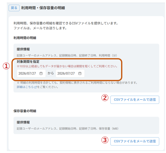 戻 る 
利 用 時 間 · 保 存 容 量 の 明 細 
利 用 時 間 、 保 存 容 量 の 明 細 を 確 認 で き る CSV フ ァ イ ル を 提 供 し て い ま す 。 
フ ァ イ ル は 、 メ ー ル で お 送 り し ま す 。 
利 用 時 間 の 明 細 
提 供 情 報 
記 録 ユ ー ザ ー の メ ー ル ア ド レ ス 、 記 録 開 始 日 時 、 記 録 終 了 日 時 、 利 用 時 間 ( 分 ) 
1 
対 象 期 間 を 指 定 
※10 分 以 上 経 過 し て も デ ー タ が 届 か な い 場 合 は 期 間 を 短 く し て ご 利 用 く だ さ い 。 
2026/07/27 
か ら 
2026/07/27 甘 
※ 明 細 の 利 用 時 間 を 合 計 し て も 、 契 約 情 報 に 表 示 さ れ る ご 利 用 時 間 に な ら な い 場 合 が あ り ま す 。 
詳 細 は こ ち ら ご を ご 覧 く だ さ い 。 
2 
CSV フ ァ イ ル を メ ー ル で 送 信 
保 存 容 量 の 明 細 
提 供 情 報 
記 録 ユ ー ザ ー の メ ー ル ア ド レ ス 、 記 録 開 始 日 時 、 記 録 終 了 日 時 、 保 存 容 量 (MB) 
3 
CSV フ ァ イ ル を メ ー ル で 送 信 