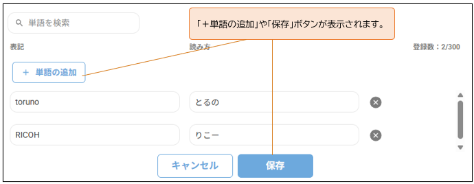 Q 単 語 を 検 索 
「 + 単 語 の 追 加 」 や 「 保 存 」 ボ タ ン が 表 示 さ れ ま す 。 
表 記 
読 み 方 
登 録 数 :2/300 
+ 単 語 の 追 加 
toruno 
と る の 
× 
RICOH 
り こ ー 
× 
キ ャ ン セ ル 
保 存 