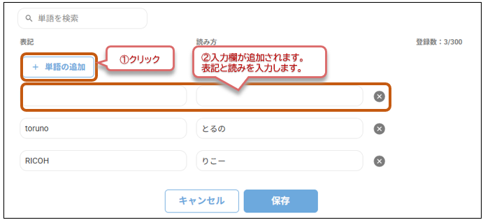 Q 単 語 を 検 索 
表 記 
読 み 方 
登 録 数 :3/300 
+ 単 語 の 追 加 
1 ク リ ッ ク 
2 入 力 欄 が 追 加 さ れ ま す 。 
表 記 と 読 み を 入 力 し ま す 。 
× 
toruno 
と る の 
× 
RICOH 
り こ ー 
× 
キ ャ ン セ ル 
保 存 