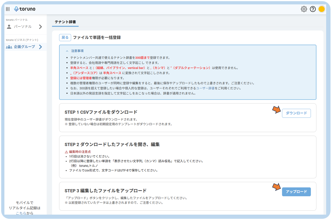 III Otoruno 
toruno パ ー ソ ナ ル 
テ ナ ン ト 辞 書 
ン パ ー ソ ナ ル 
> 
toruno ビ ジ ネ ス ( テ ナ ン ト ) 
戻 る 
フ ァ イ ル で 単 語 を 一 括 登 録 
:2: 企 画 グ ル ー プ > 
へ 注 意 事 項 
• テ ナ ン ト メ ン バ ー 共 通 で 使 え る テ ナ ン ト 辞 書 を 300 語 ま で 登 録 で き ま す 。 
· 登 録 す る と 、 会 社 用 語 や 専 門 用 語 を 正 し く 文 字 起 こ し で き ま す 。 
• 半 角 ス ペ ー ス と |( 縦 線 、 パ イ プ ラ イ ン 、 vertical bar) と 、 ( カ ン マ ) と "( ダ ブ ル ク ォ ー テ ー シ ョ ン ) は 使 用 で き ま せ ん 。 
• _ ( ア ン ダ ー ス コ ア ) は 半 角 ス ペ ー ス に 変 換 さ れ て 文 字 起 こ し さ れ ま す 。 
· 登 録 に は 管 理 者 権 限 が 必 要 に な り ま す 。 
· 複 数 の 管 理 者 権 限 の ユ ー ザ ー が 同 時 に 登 録 や 編 集 を す る と 、 最 後 に 保 存 や ア ッ プ ロ ー ド し た も の で 上 書 き さ れ ま す 。 ご 注 意 く だ さ い 。 
· な お 、 300 語 を 超 え て 登 録 し た い 場 合 や 個 人 的 な 登 録 は 、 ユ ー ザ ー そ れ ぞ れ で ご 利 用 で き る ユ ー ザ ー 辞 書 を ご 利 用 く だ さ い 。 
● 日 本 語 以 外 の 発 話 言 語 を 指 定 し て 文 字 起 こ し を お こ な っ た 場 合 は 、 辞 書 が 適 用 さ れ ま せ ん 。 
STEP 1 CSV フ ァ イ ル を ダ ウ ン ロ ー ド 
ダ ウ ン ロ ー ド 
現 在 登 録 中 の ユ ー ザ ー 辞 書 が ダ ウ ン ロ ー ド さ れ ま す 。 
※ 登 録 し て い な い 場 合 は 初 期 設 定 用 の テ ン プ レ ー ト が ダ ウ ン ロ ー ド さ れ ま す 。 
STEP 2 ダ ウ ン ロ ー ド し た フ ァ イ ル を 開 き 、 編 集 
△ 編 集 時 の 注 意 点 
• 1 行 目 は 消 さ な い で く だ さ い 。 
• 2 行 目 以 降 に 登 録 し た い 単 語 を 「 表 示 さ せ た い 文 字 列 ,( カ ン マ ) 読 み 仮 名 」 で 記 入 し て く だ さ い 。 
( 例 ) toruno, ト ル ノ 
· フ ァ イ ル で csv 形 式 で 、 文 字 コ ー ド は UTF-8 で 保 存 し て く だ さ い 。 
STEP 3 編 集 し た フ ァ イ ル を ア ッ プ ロ ー ド 
ア ッ プ ロ ー ド 
「 ア ッ プ ロ ー ド 」 ボ タ ン を ク リ ッ ク し 、 編 集 し た フ ァ イ ル を ア ッ プ ロ ー ド し て く だ さ い 。 
モ バ イ ル で 
※ 以 前 登 録 さ れ て い た デ ー タ は 上 書 き さ れ ま す の で 、 ご 注 意 く だ さ い 。 
リ ア ル タ イ ム 記 録 は 
こ ち ら か ら 