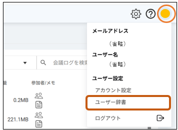 ? 
メ ー ル ア ド レ ス 
( 省 略 ) 
ユ ー ザ ー 名 
Q 
会 議 ロ グ を 検 す 
( 省 略 ) 
参 加 者 / メ モ 
ユ ー ザ ー 設 定 
ア カ ウ ン ト 設 定 
0.2MB 
으 으 
ユ ー ザ ー 辞 書 
221.1MB 
g 으 
ロ グ ア ウ ト 