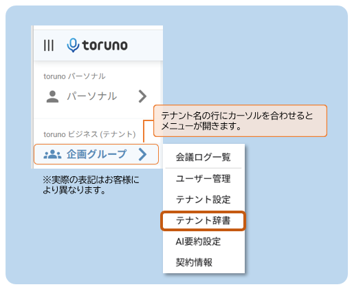 toruno 
toruno パ ー ソ ナ ル 
パ ー ソ ナ ル 
> 
テ ナ ン ト 名 の 行 に カ ー ソ ル を 合 わ せ る と 
toruno ビ ジ ネ ス ( テ ナ ン ト ) 
メ ニ ュ ー が 開 き ま す 。 
:2: 企 画 グ ル ー プ 
> 
会 議 ロ グ ー 覧 
※ 実 際 の 表 記 は お 客 様 に 
ユ ー ザ ー 管 理 
よ り 異 な り ま す 。 
テ ナ ン ト 設 定 
テ ナ ン ト 辞 書 
AI 要 約 設 定 
契 約 情 報 